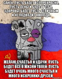 санёк, пусть будет всё прекрасно, пусть деньги будут у тебя. здоровье будет пусть отличным и не подводит никогда. желаю счастья и удачи. пусть будет всё в жизни твоей: пусть будет очень много счастья и много искренних друзей.