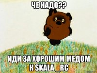 че надо?? иди за хорошим медом к skala _rc