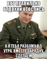 вот правильно отдохни отоспись а я тебя разбужу в 5 утра. вместе зарядку сделаем