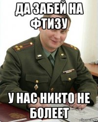 да забей на фтизу у нас никто не болеет