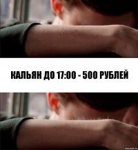 Кальян до 17:00 - 500 рублей