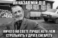 як казав мій дід ничего на свете лучше нету, чем стрельнуть у друга сигарету