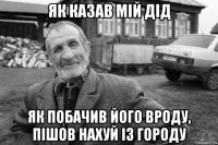 як казав мій дід як побачив його вроду, пішов нахуй із городу