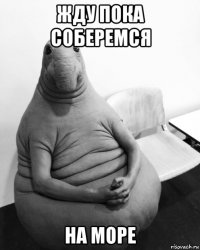 жду пока соберемся на море