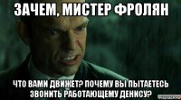 зачем, мистер фролян что вами движет? почему вы пытаетесь звонить работающему денису?