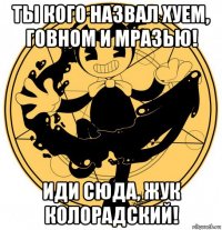 ты кого назвал хуем, говном и мразью! иди сюда, жук колорадский!