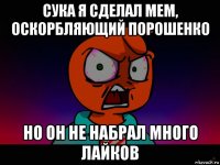 сука я сделал мем, оскорбляющий порошенко но он не набрал много лайков