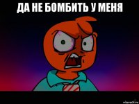 да не бомбить у меня 