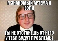 я знакомый артёма и если ты не отстанешь от него у тебя будут проблемы