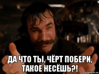  да что ты, чёрт побери, такое несёшь?!