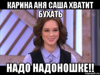 карина аня саша хватит бухать надо надоношке!!