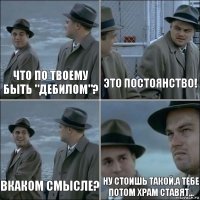 Что по твоему быть "дебилом"? Это постоянство! Вкаком смысле? Ну стоишь такой.а тебе потом храм ставят...