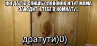 когда ты спишь спокойно и тут мама заходит к тебе в комнату... 