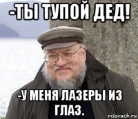 -ты тупой дед! -у меня лазеры из глаз.