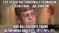 сэр элтон, вы знакомы с термином "статистика" - да, знаком - как вы оцените такие величины как 25%, 15%, 10%, 5%
