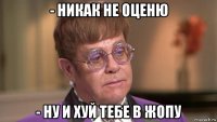 - никак не оценю - ну и хуй тебе в жопу