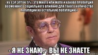 - ну, сэр элтон, 5% - это много или мало и какова пропорция возможного социального влияния для такого количества популяции на остальную популяцию? - я не знаю. - вы не знаете