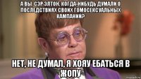 а вы, сэр элтон, когда-нибудь думали о последствиях своих гомосексуальных кампаний? нет, не думал, я хояу ебаться в жопу