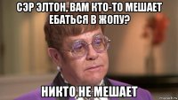 сэр элтон, вам кто-то мешает ебаться в жопу? никто не мешает