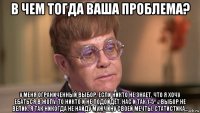 в чем тогда ваша проблема? у меня ограниченный выбор. если никто не знает, что я хочу ебаться в жопу, то никто и не подойдёт. нас и так 1-5%. выбор не велик. я так никогда не найду мужчину своей мечты. статистика...
