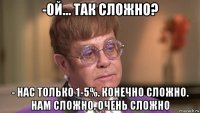 -ой... так сложно? - нас только 1-5%. конечно сложно. нам сложно. очень сложно