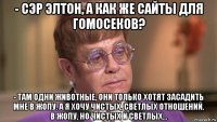 - сэр элтон, а как же сайты для гомосеков? - там одни животные, они только хотят засадить мне в жопу. а я хочу чистых, светлых отношений. в жопу, но чистых и светлых...