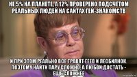 не 5% на планете, а 12% проверено подсчетом реальных людей на сайтах гей-знакомств и при этом реально все травят геев и лесбиянок. поэтому найти пару сложно. а любви достать - еще сложнее