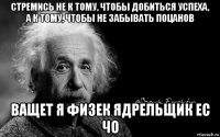 стремись не к тому, чтобы добиться успеха, а к тому, чтобы не забывать поцанов ващет я физек ядрельщик ес чо