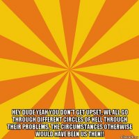  hey dude yeah you don't get upset, we all go through different circles of hell through their problems, the circumstances otherwise would have been us then!!