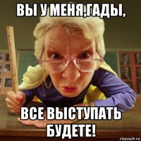 вы у меня,гады, все выступать будете!