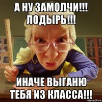 а ну замолчи!!! лодырь!!! иначе выганю тебя из класса!!!