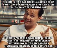 счастье - это когда у тебя все заебись, а у всех вокруг - жопа. и ты радуешься тому, что у тебя все заебись, а другие помирают. если хоть раз кому-нибудь помочь - на шею сядут а потом даже спасибо не скажут. поэтому нахуй всех людей. счастье в себялюбии и ненависти ко всем остальным!