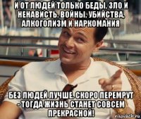 и от людей только беды, зло и ненависть. войны, убийства, алкоголизм и наркомания без людей лучше. скоро перемрут - тогда жизнь станет совсем прекрасной!