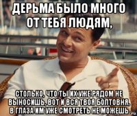 дерьма было много от тебя людям, столько, что ты их уже рядом не выносишь, вот и вся твоя болтовня, в глаза им уже смотреть не можешь