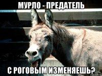 мурло - предатель с роговым изменяешь?