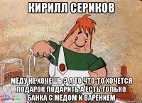 кирилл сериков мёду не хочешь ? а то что-то хочется подарок подарить а есть только банка с мёдом и варением