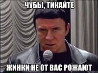 чубы, тикайте жинки не от вас рожают