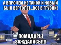 а впрочем не такой и новый был вертолет...все в грузии! помидоры заждались!!!!