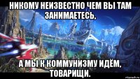 никому неизвестно чем вы там занимаетесь, а мы к коммунизму идём, товарищи.