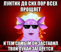 лунтик до сих пор всех прощяет и тем самым он заставил твой пукан загорется