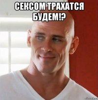 сексом трахатся будем!? 