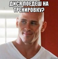 дися поедеш на тренировку? 