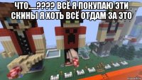 что.....???? всё я покупаю эти скины я хоть всё отдам за это 