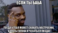 если ты баба тогда у тебя может скакать настроение, болеть голова и чесаться пизда!