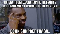 когда пообещала парню не гулять с поцанами а он уехал..он не увидит если закроет глаза..