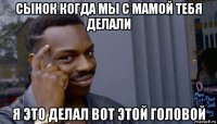 сынок когда мы с мамой тебя делали я это делал вот этой головой