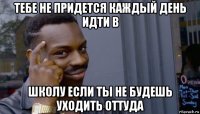 тебе не придется каждый день идти в школу если ты не будешь уходить оттуда