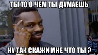 ты то о чем ты думаешь ну так скажи мне что ты ?