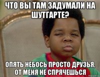 что вы там задумали на шутгарте? опять небось просто друзья, от меня не спрячешься