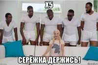 x5 серёжка держись!